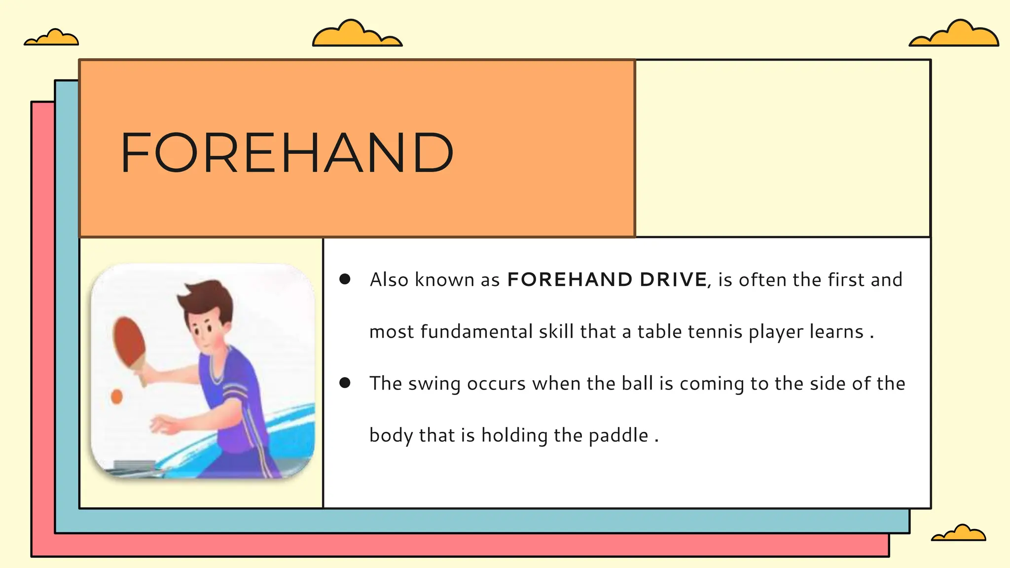 ● Also known as FOREHAND DRIVE, is often the first and
most fundamental skill that a table tennis player learns .
● The swing occurs when the ball is coming to the side of the
body that is holding the paddle .
FOREHAND
 