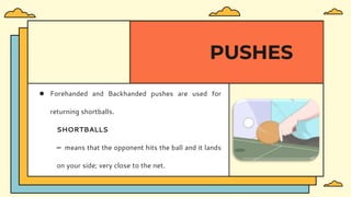 ● Forehanded and Backhanded pushes are used for
returning shortballs.
SHORTBALLS
– means that the opponent hits the ball and it lands
on your side; very close to the net.
PUSHES
 