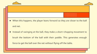 ● When this happens, the player leans forward so they are closer to the ball
and net.
● Instead of swinging at the ball, they make a short-chopping movement to
brush the bottom of the ball with their paddle. This generates enough
force to get the ball over the net without flying off the table.
 