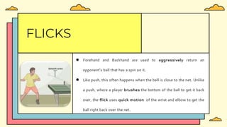 ● Forehand and Backhand are used to aggressively return an
opponent’s ball that has a spin on it.
● Like push, this often happens when the ball is close to the net. Unlike
a push, where a player brushes the bottom of the ball to get it back
over, the flick uses quick motion of the wrist and elbow to get the
ball right back over the net.
FLICKS
 