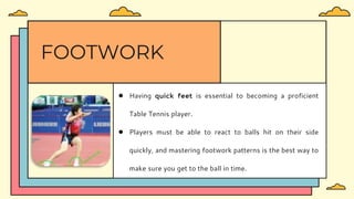 ● Having quick feet is essential to becoming a proficient
Table Tennis player.
● Players must be able to react to balls hit on their side
quickly, and mastering footwork patterns is the best way to
make sure you get to the ball in time.
FOOTWORK
 