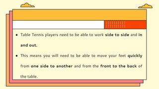 ● Table Tennis players need to be able to work side to side and in
and out.
● This means you will need to be able to move your feet quickly
from one side to another and from the front to the back of
the table.
 