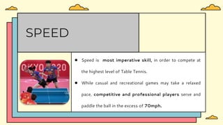 ● Speed is most imperative skill, in order to compete at
the highest level of Table Tennis.
● While casual and recreational games may take a relaxed
pace, competitive and professional players serve and
paddle the ball in the excess of 70mph.
SPEED
 