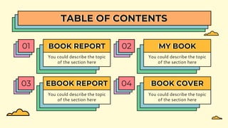 BOOK REPORT
01
You could describe the topic
of the section here
MY BOOK
02
You could describe the topic
of the section here
EBOOK REPORT
03
You could describe the topic
of the section here
BOOK COVER
04
You could describe the topic
of the section here
TABLE OF CONTENTS
 