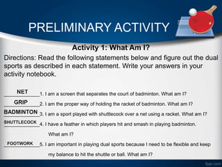 PRELIMINARY ACTIVITY
Activity 1: What Am I?
Directions: Read the following statements below and figure out the dual
sports as described in each statement. Write your answers in your
activity notebook.
_____________1. I am a screen that separates the court of badminton. What am I?
_____________2. I am the proper way of holding the racket of badminton. What am I?
_____________3. I am a sport played with shuttlecock over a net using a racket. What am I?
_____________4. I have a feather in which players hit and smash in playing badminton.
What am I?
_____________5. I am important in playing dual sports because I need to be flexible and keep
my balance to hit the shuttle or ball. What am I?
 
