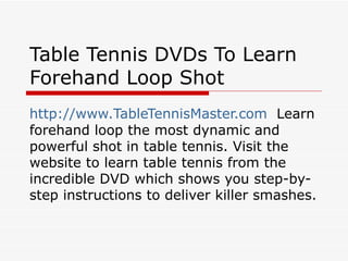 Table Tennis DVDs To Learn
Forehand Loop Shot
http://www.TableTennisMaster.com Learn
forehand loop the most dynamic and
powerful shot in table tennis. Visit the
website to learn table tennis from the
incredible DVD which shows you step-by-
step instructions to deliver killer smashes.
 