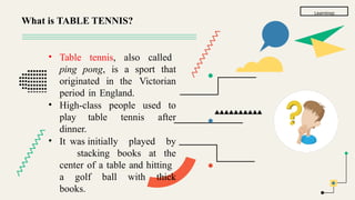 Learnings
• Table tennis, also called
ping pong, is a sport that
originated in the Victorian
period in England.
• High-class people used to
play table tennis after
dinner.
• It was initially played by
stacking books at the
center of a table and hitting
a golf ball with thick
books.
What is TABLE TENNIS?
 