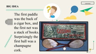 Learnings
BIG IDEA
The first paddle
was the back of
a cigar box, and
the first net was
a stack of books.
Surprisingly the
first ball was a
champagne
cork.
 