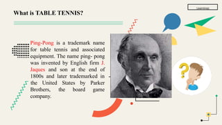 Learnings
Ping-Pong is a trademark name
for table tennis and associated
equipment. The name ping- pong
was invented by English firm J.
Jaques and son at the end of
1800s and later trademarked in
the United States by Parker
game
Brothers, the board
company.
What is TABLE TENNIS?
 