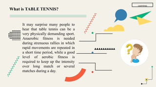 Learnings
It may surprise many people to
hear that table tennis can be a
very physically demanding sport.
Anaerobic fitness is needed
during strenuous rallies in which
rapid movements are repeated in
a short time period, while a good
level of aerobic fitness is
required to keep up the intensity
over long match or several
matches during a day.
What is TABLE TENNIS?
 
