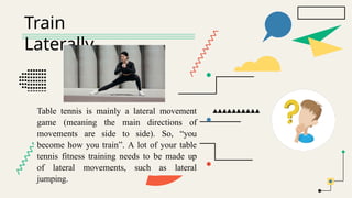Train
Laterally
Table tennis is mainly a lateral movement
game (meaning the main directions of
movements are side to side). So, “you
become how you train”. A lot of your table
tennis fitness training needs to be made up
of lateral movements, such as lateral
jumping.
 