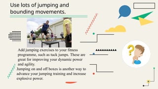 Use lots of jumping and
bounding movements.
Add jumping exercises to your fitness
programme, such as tuck jumps. These are
great for improving your dynamic power
and agility.
Jumping on and off boxes is another way to
advance your jumping training and increase
explosive power.
 