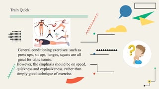 Train Quick
General conditioning exercises: such as
press ups, sit ups, lunges, squats are all
great for table tennis.
However, the emphasis should be on speed,
quickness and explosiveness, rather than
simply good technique of exercise.
 