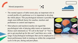 Mental preparation
• The mental aspects of table tennis play an important role in
overall profile of a performer so it is important to develop
the whole player. This psychological element is possibly the
single most difficult factor for coaches, teachers and
performers to control and improve.
• Most players and teachers/coaches do regard the
psychological side of playing table tennis as important,
(hence such statements as “It’s all in the head” or “You’ve
got to get psyched up for this one”) and there are a wide
range of psychological techniques that can be employed to
boost performance both in training an within the competition
cycle in the pre, during and post phase.
 