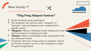 Short Activity !!!
"Ping Pong Simpson Samson"
 All the Students must participate!
 The facilitator will call out either "Simpson" or
"Samson," and participants must respond with a
specific action:
 "Simpson": Mimic a forehand stroke (swing with their
dominant hand as if hitting the ball).
 "Samson": Mimic a backhand stroke (swing with their
non-dominant hand).
 If someone does the wrong action or hesitates, they’re
out for the round or can do a silly challenge to rejoin
the game (sing/dance)
 