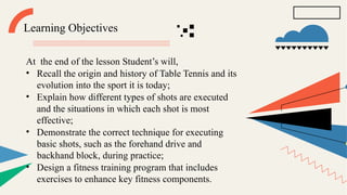 Learning Objectives
At the end of the lesson Student’s will,
• Recall the origin and history of Table Tennis and its
evolution into the sport it is today;
• Explain how different types of shots are executed
and the situations in which each shot is most
effective;
• Demonstrate the correct technique for executing
basic shots, such as the forehand drive and
backhand block, during practice;
• Design a fitness training program that includes
exercises to enhance key fitness components.
 