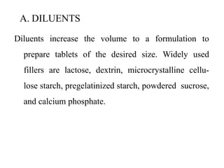 A. DILUENTS
Diluents increase the volume to a formulation to
prepare tablets of the desired size. Widely used
fillers are lactose, dextrin, microcrystalline cellu-
lose starch, pregelatinized starch, powdered sucrose,
and calcium phosphate.
 