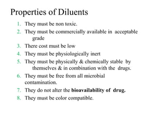 Properties of Diluents
1. They must be non toxic.
2. They must be commercially available in acceptable
grade
3. There cost must be low
4. They must be physiologically inert
5. They must be physically & chemically stable by
themselves & in combination with the drugs.
6. They must be free from all microbial
contamination.
7. They do not alter the bioavailability of drug.
8. They must be color compatible.
 