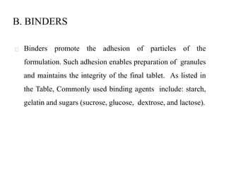 B. BINDERS
Binders promote the adhesion of particles of the
formulation. Such adhesion enables preparation of granules
and maintains the integrity of the final tablet. As listed in
the Table, Commonly used binding agents include: starch,
gelatin and sugars (sucrose, glucose, dextrose, and lactose).
 