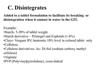 C. Disintegrates
Added to a tablet formulation to facilitate its breaking or
disintegration when it contact in water in the GIT.
Example:
•Starch- 5-20% of tablet weight.
•Starch derivative – Primogel and Explotab (1-8%)
•Clays- Veegum HV, bentonite 10% level in colored tablet only
•Cellulose
•Cellulose derivatives- Ac- Di-Sol (sodium carboxy methyl
cellulose)
•Alginate
•PVP (Polyvinylpyrrolidone), cross-linked
 