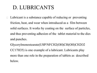 D. LUBRICANTS
Lubricant is a substance capable of reducing or preventing
friction, heat, and wear when introduced as a film between
solid surfaces. It works by coating on the surface of particles,
and thus preventing adhesion of the tablet material to the dies
and punches.
Glycerylmonostearate(USP/NFCH2(OH)CH(OH)CH2O2
CC17H35) is one example of a lubricant. Lubricants play
more than one role in the preparation of tablets as described
below.
 