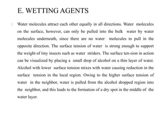 E. WETTING AGENTS
Water molecules attract each other equally in all directions. Water molecules
on the surface, however, can only be pulled into the bulk water by water
molecules underneath, since there are no water molecules to pull in the
opposite direction. The surface tension of water is strong enough to support
the weight of tiny insects such as water striders. The surface ten-sion in action
can be visualized by placing a small drop of alcohol on a thin layer of water.
Alcohol with lower surface tension mixes with water causing reduction in the
surface tension in the local region. Owing to the higher surface tension of
water in the neighbor, water is pulled from the alcohol dropped region into
the neighbor, and this leads to the formation of a dry spot in the middle of the
water layer.
 