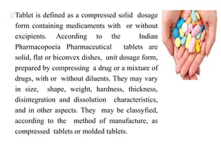  Tablet is defined as a compressed solid dosage
form containing medicaments with or without
excipients. According to the Indian
Pharmacopoeia Pharmaceutical tablets are
solid, flat or biconvex dishes, unit dosage form,
prepared by compressing a drug or a mixture of
drugs, with or without diluents. They may vary
in size, shape, weight, hardness, thickness,
disintegration and dissolution characteristics,
and in other aspects. They may be classyfied,
according to the method of manufacture, as
compressed tablets or molded tablets.
 
