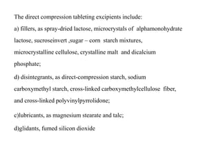 The direct compression tableting excipients include:
a) fillers, as spray-dried lactose, microcrystals of alphamonohydrate
lactose, sucroseinvert ,sugar – corn starch mixtures,
microcrystalline cellulose, crystalline malt and dicalcium
phosphate;
d) disintegrants, as direct-compression starch, sodium
carboxymethyl starch, cross-linked carboxymethylcellulose fiber,
and cross-linked polyvinylpyrrolidone;
c)lubricants, as magnesium stearate and talc;
d)glidants, fumed silicon dioxide
 