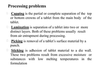 Processing problems
Capping is the partial or complete separation of the top
or bottom crowns of a tablet from the main body of the
tablet.
Lamination is separation of a tablet into two or more
distinct layers. Both of these problems usually result
from air entrapment during processing.
Picking is removal of a tablet’s surface material by a
punch.
Sticking is adhesion of tablet material to a die wall.
These two problems result from excessive moisture or
substances with low melting temperatures in the
formulation
 