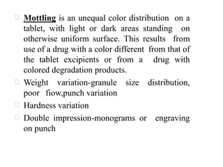 Mottling is an unequal color distribution on a
tablet, with light or dark areas standing on
otherwise uniform surface. This results from
use of a drug with a color different from that of
the tablet excipients or from a drug with
colored degradation products.
Weight variation-granule size distribution,
poor fiow,punch variation
Hardness variation
Double impression-monograms or engraving
on punch
 