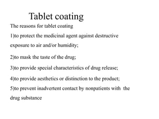 Tablet coating
The reasons for tablet coating
1)to protect the medicinal agent against destructive
exposure to air and/or humidity;
2)to mask the taste of the drug;
3)to provide special characteristics of drug release;
4)to provide aesthetics or distinction to the product;
5)to prevent inadvertent contact by nonpatients with the
drug substance
 