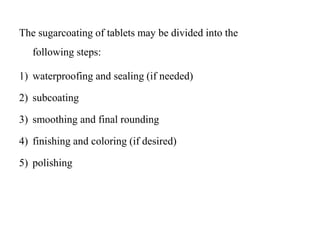 The sugarcoating of tablets may be divided into the
following steps:
1) waterproofing and sealing (if needed)
2) subcoating
3) smoothing and final rounding
4) finishing and coloring (if desired)
5) polishing
 