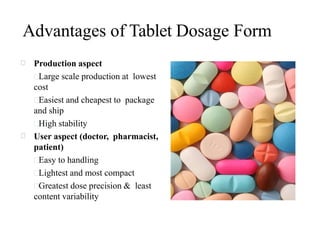 Advantages of Tablet Dosage Form
Production aspect
Large scale production at lowest
cost
Easiest and cheapest to package
and ship
High stability
User aspect (doctor, pharmacist,
patient)
Easy to handling
Lightest and most compact
Greatest dose precision & least
content variability
 