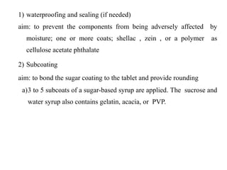 1) waterproofing and sealing (if needed)
aim: to prevent the components from being adversely affected by
moisture; one or more coats; shellac , zein , or a polymer as
cellulose acetate phthalate
2) Subcoating
aim: to bond the sugar coating to the tablet and provide rounding
a)3 to 5 subcoats of a sugar-based syrup are applied. The sucrose and
water syrup also contains gelatin, acacia, or PVP.
 
