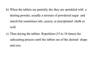b) When the tablets are partially dry they are sprinkled with a
dusting powder, usually a mixture of powdered sugar and
starch but sometimes talc, acacia, or precipitated chalk as
well.
c) Then drying the tablets. Repetition (15 to 18 times) the
subcoating process until the tablets are of the desired shape
and size.
 