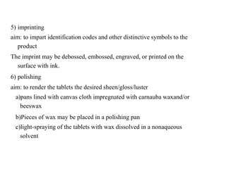 5) imprinting
aim: to impart identification codes and other distinctive symbols to the
product
The imprint may be debossed, embossed, engraved, or printed on the
surface with ink.
6) polishing
aim: to render the tablets the desired sheen/gloss/luster
a)pans lined with canvas cloth impregnated with carnauba waxand/or
beeswax
b)Pieces of wax may be placed in a polishing pan
c)light-spraying of the tablets with wax dissolved in a nonaqueous
solvent
 