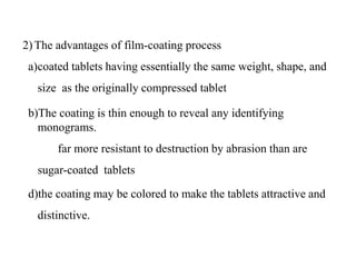 2)The advantages of film-coating process
a)coated tablets having essentially the same weight, shape, and
size as the originally compressed tablet
b)The coating is thin enough to reveal any identifying
monograms.
c) far more resistant to destruction by abrasion than are
sugar-coated tablets
d)the coating may be colored to make the tablets attractive and
distinctive.
 
