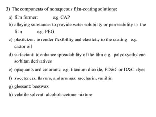 3) The components of nonaqueous film-coating solutions:
a) film former: e.g. CAP
b) alloying substance: to provide water solubility or permeability to the
film e.g. PEG
c) plasticizer: to render flexibility and elasticity to the coating e.g.
castor oil
d) surfactant: to enhance spreadability of the film e.g. polyoxyethylene
sorbitan derivatives
e) opaquants and colorants: e.g. titanium dioxide, FD&C or D&C dyes
f) sweeteners, flavors, and aromas: saccharin, vanillin
g) glossant: beeswax
h) volatile solvent: alcohol-acetone mixture
 