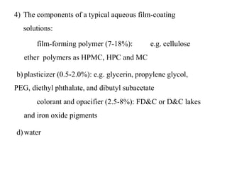 4) The components of a typical aqueous film-coating
solutions:
a) film-forming polymer (7-18%): e.g. cellulose
ether polymers as HPMC, HPC and MC
b)plasticizer (0.5-2.0%): e.g. glycerin, propylene glycol,
PEG, diethyl phthalate, and dibutyl subacetate
c) colorant and opacifier (2.5-8%): FD&C or D&C lakes
and iron oxide pigments
d)water
 