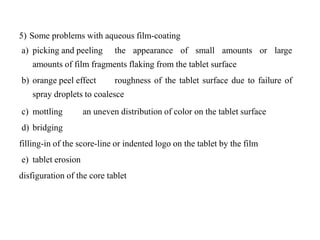 5) Some problems with aqueous film-coating
a) picking and peeling the appearance of small amounts or large
amounts of film fragments flaking from the tablet surface
b) orange peel effect roughness of the tablet surface due to failure of
spray droplets to coalesce
c) mottling an uneven distribution of color on the tablet surface
d) bridging
filling-in of the score-line or indented logo on the tablet by the film
e) tablet erosion
disfiguration of the core tablet
 