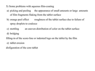 5) Some problems with aqueous film-coating
a) picking and peeling the appearance of small amounts or large amounts
of film fragments flaking from the tablet surface
b) orange peel effect roughness of the tablet surface due to failure of
spray droplets to coalesce
c) mottling an uneven distribution of color on the tablet surface
d) bridging
filling-in of the score-line or indented logo on the tablet by the film
e) tablet erosion
disfiguration of the core tablet
 