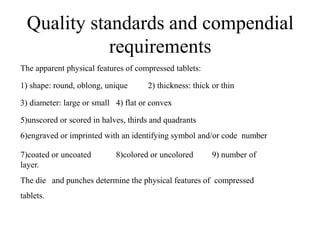 Quality standards and compendial
requirements
The apparent physical features of compressed tablets:
1) shape: round, oblong, unique 2) thickness: thick or thin
3) diameter: large or small 4) flat or convex
5)unscored or scored in halves, thirds and quadrants
6)engraved or imprinted with an identifying symbol and/or code number
7)coated or uncoated 8)colored or uncolored 9) number of
layer.
The die and punches determine the physical features of compressed
tablets.
 