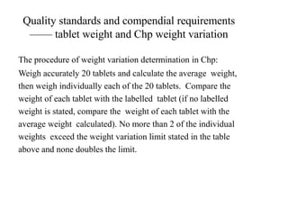 Quality standards and compendial requirements
—— tablet weight and Chp weight variation
The procedure of weight variation determination in Chp:
Weigh accurately 20 tablets and calculate the average weight,
then weigh individually each of the 20 tablets. Compare the
weight of each tablet with the labelled tablet (if no labelled
weight is stated, compare the weight of each tablet with the
average weight calculated). No more than 2 of the individual
weights exceed the weight variation limit stated in the table
above and none doubles the limit.
 