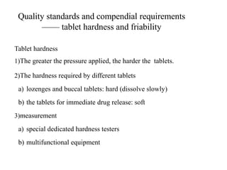 Quality standards and compendial requirements
—— tablet hardness and friability
Tablet hardness
1)The greater the pressure applied, the harder the tablets.
2)The hardness required by different tablets
a) lozenges and buccal tablets: hard (dissolve slowly)
b) the tablets for immediate drug release: soft
3)measurement
a) special dedicated hardness testers
b) multifunctional equipment
 