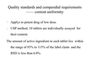 Quality standards and compendial requirements
—— content uniformity
Applys to potent drug of low dose.
USP method, 10 tablets are individually assayed for
their content.
The amount of active ingredient in each tablet lies within
the range of 85% to 115% of the label claim and the
RSD is less than 6.0%.
 