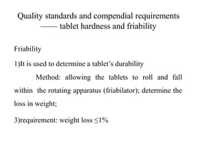 Quality standards and compendial requirements
—— tablet hardness and friability
Friability
1)It is used to determine a tablet’s durability
2) Method: allowing the tablets to roll and fall
within the rotating apparatus (friabilator); determine the
loss in weight;
3)requirement: weight loss ≤1%
 