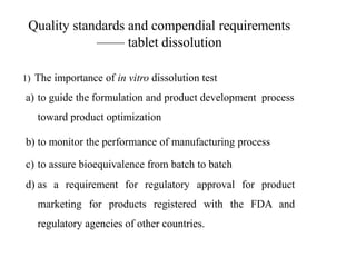 Quality standards and compendial requirements
—— tablet dissolution
1) The importance of in vitro dissolution test
a) to guide the formulation and product development process
toward product optimization
b) to monitor the performance of manufacturing process
c) to assure bioequivalence from batch to batch
d) as a requirement for regulatory approval for product
marketing for products registered with the FDA and
regulatory agencies of other countries.
 