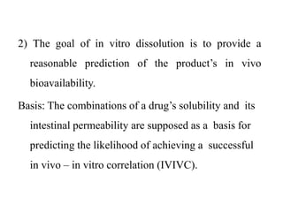 2) The goal of in vitro dissolution is to provide a
reasonable prediction of the product’s in vivo
bioavailability.
Basis: The combinations of a drug’s solubility and its
intestinal permeability are supposed as a basis for
predicting the likelihood of achieving a successful
in vivo – in vitro correlation (IVIVC).
 