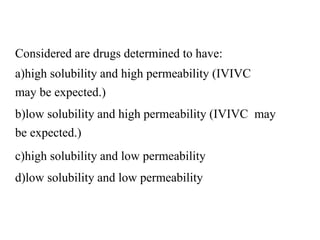 Considered are drugs determined to have:
a)high solubility and high permeability (IVIVC
may be expected.)
b)low solubility and high permeability (IVIVC may
be expected.)
c)high solubility and low permeability
d)low solubility and low permeability
 