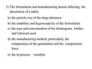 3) The formulation and manufacturing factors affecting the
dissolution of a tablet
a) the particle size of the drug substance
b) the solubility and hygroscopicity of the formulation
c) the type and concentration of the disintegrant, binder,
and lubricant used
d) the manufacturing method, particularly, the
compactness of the granulation and the compression
force
e) the in-process variables
 